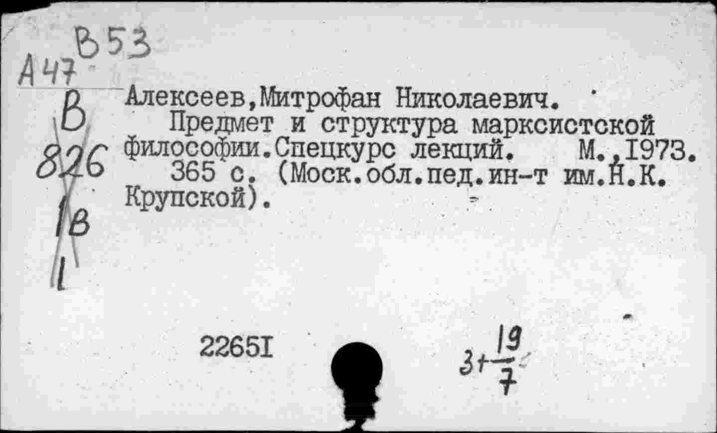 ﻿А ЧУ
6 Алексеев,Митрофан Николаевич. * Предмет и структура марксистской опг философии.Спецкурс лекций. М.,1973. <9х-о	365 с. (Моск.обл.пед.ин-т им.Н.К.
с Крупской).	’.
22651